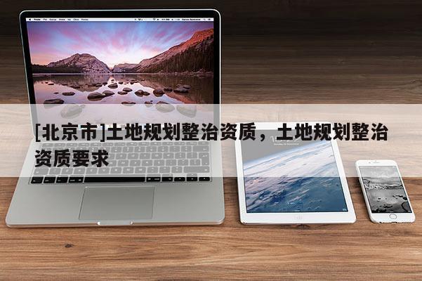 [北京市]土地規(guī)劃整治資質(zhì)，土地規(guī)劃整治資質(zhì)要求