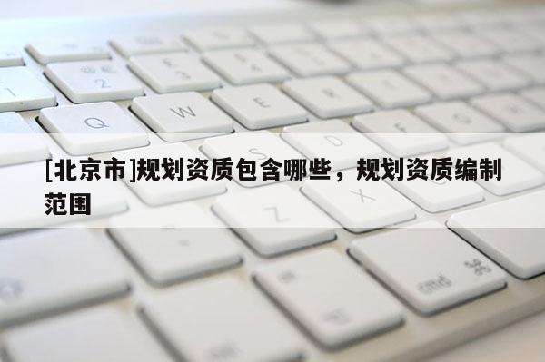 [北京市]規(guī)劃資質(zhì)包含哪些，規(guī)劃資質(zhì)編制范圍
