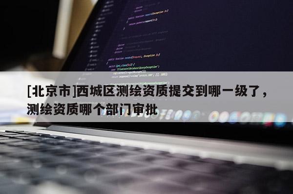 [北京市]西城區(qū)測繪資質(zhì)提交到哪一級了，測繪資質(zhì)哪個部門審批