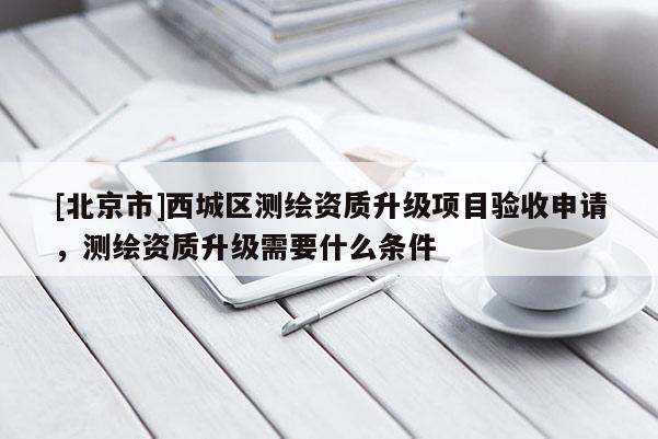[北京市]西城區(qū)測繪資質(zhì)升級項目驗收申請，測繪資質(zhì)升級需要什么條件