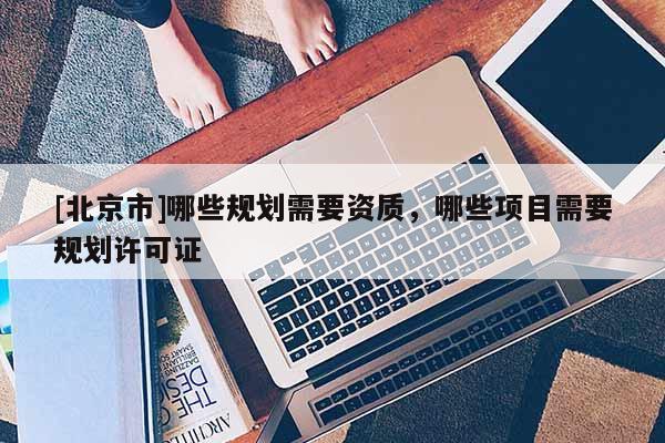 [北京市]哪些規(guī)劃需要資質(zhì)，哪些項目需要規(guī)劃許可證