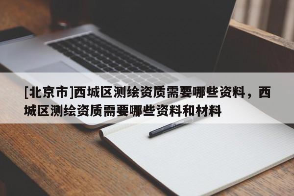 [北京市]西城區(qū)測繪資質(zhì)需要哪些資料，西城區(qū)測繪資質(zhì)需要哪些資料和材料
