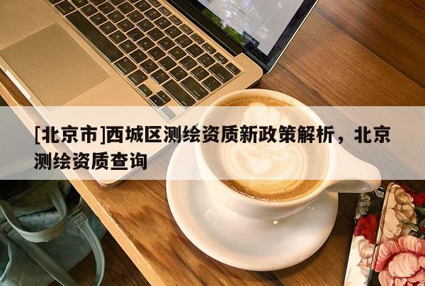 [北京市]西城區(qū)測(cè)繪資質(zhì)新政策解析，北京測(cè)繪資質(zhì)查詢