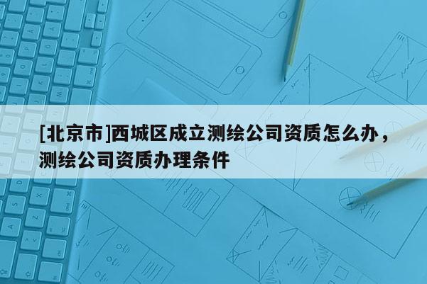 [北京市]西城區(qū)成立測繪公司資質(zhì)怎么辦，測繪公司資質(zhì)辦理?xiàng)l件