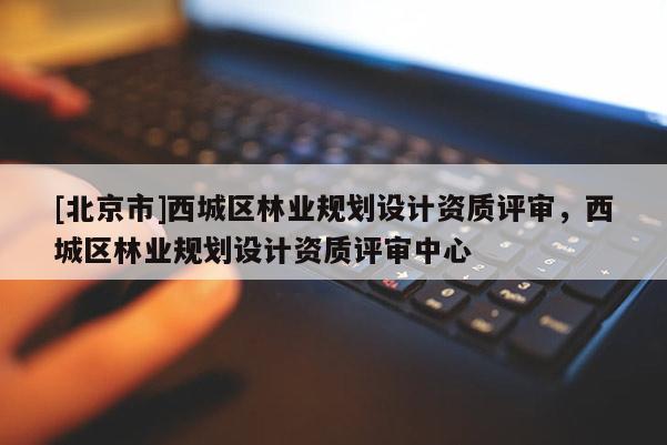 [北京市]西城區(qū)林業(yè)規(guī)劃設(shè)計(jì)資質(zhì)評審，西城區(qū)林業(yè)規(guī)劃設(shè)計(jì)資質(zhì)評審中心