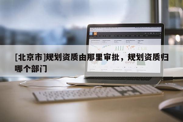 [北京市]規(guī)劃資質(zhì)由那里審批，規(guī)劃資質(zhì)歸哪個部門