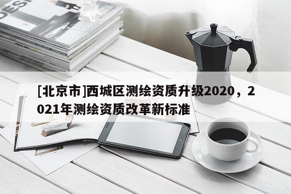 [北京市]西城區(qū)測繪資質(zhì)升級(jí)2020，2021年測繪資質(zhì)改革新標(biāo)準(zhǔn)