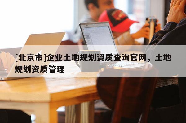 [北京市]企業(yè)土地規(guī)劃資質(zhì)查詢官網(wǎng)，土地規(guī)劃資質(zhì)管理