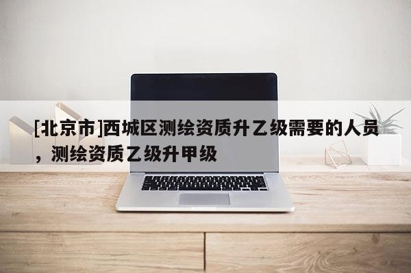 [北京市]西城區(qū)測繪資質(zhì)升乙級需要的人員，測繪資質(zhì)乙級升甲級