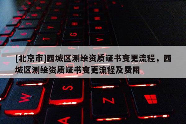 [北京市]西城區(qū)測繪資質(zhì)證書變更流程，西城區(qū)測繪資質(zhì)證書變更流程及費用