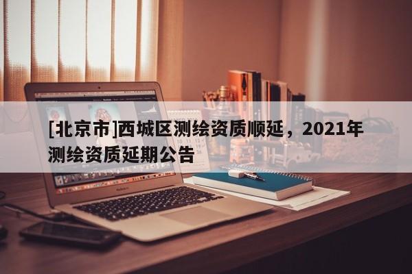 [北京市]西城區(qū)測繪資質(zhì)順延，2021年測繪資質(zhì)延期公告