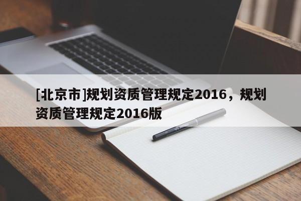 [北京市]規(guī)劃資質(zhì)管理規(guī)定2016，規(guī)劃資質(zhì)管理規(guī)定2016版