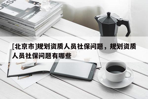 [北京市]規(guī)劃資質(zhì)人員社保問題，規(guī)劃資質(zhì)人員社保問題有哪些