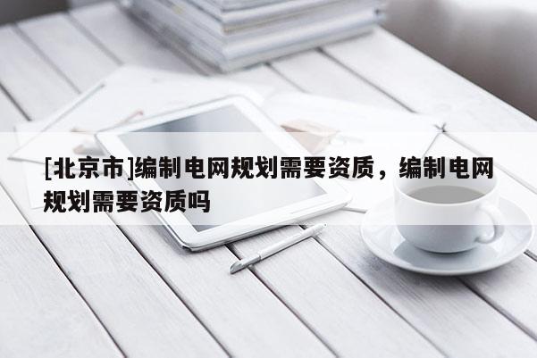 [北京市]編制電網(wǎng)規(guī)劃需要資質(zhì)，編制電網(wǎng)規(guī)劃需要資質(zhì)嗎