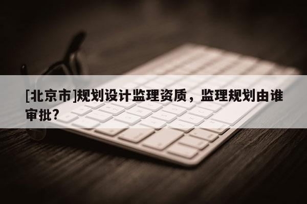 [北京市]規(guī)劃設(shè)計監(jiān)理資質(zhì)，監(jiān)理規(guī)劃由誰審批?