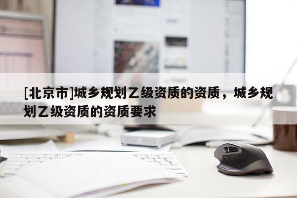 [北京市]城鄉(xiāng)規(guī)劃乙級(jí)資質(zhì)的資質(zhì)，城鄉(xiāng)規(guī)劃乙級(jí)資質(zhì)的資質(zhì)要求