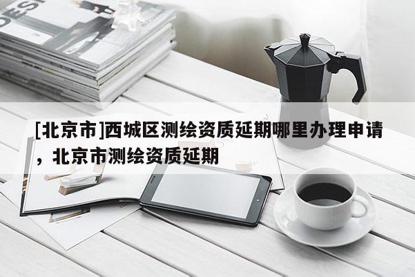 [北京市]西城區(qū)測(cè)繪資質(zhì)延期哪里辦理申請(qǐng)，北京市測(cè)繪資質(zhì)延期