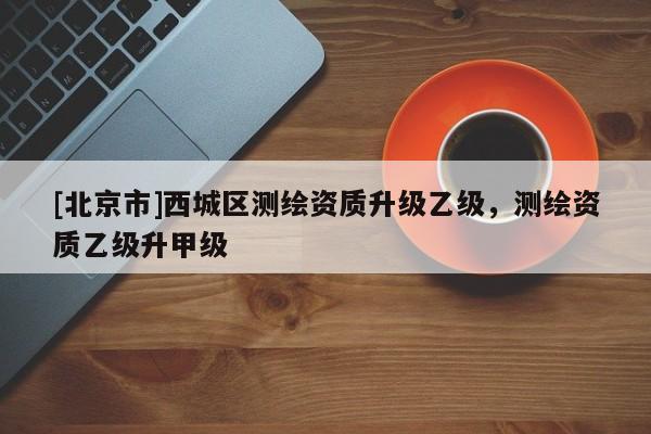 [北京市]西城區(qū)測(cè)繪資質(zhì)升級(jí)乙級(jí)，測(cè)繪資質(zhì)乙級(jí)升甲級(jí)