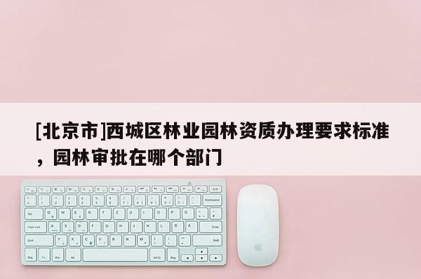 [北京市]西城區(qū)林業(yè)園林資質(zhì)辦理要求標(biāo)準(zhǔn)，園林審批在哪個(gè)部門