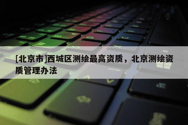 [北京市]西城區(qū)測繪最高資質(zhì)，北京測繪資質(zhì)管理辦法