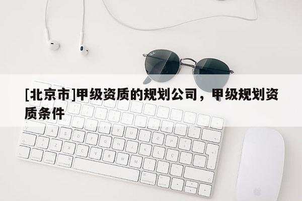[北京市]甲級資質(zhì)的規(guī)劃公司，甲級規(guī)劃資質(zhì)條件