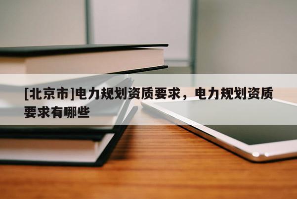 [北京市]電力規(guī)劃資質(zhì)要求，電力規(guī)劃資質(zhì)要求有哪些
