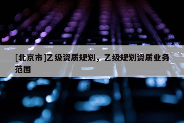 [北京市]乙級資質(zhì)規(guī)劃，乙級規(guī)劃資質(zhì)業(yè)務范圍