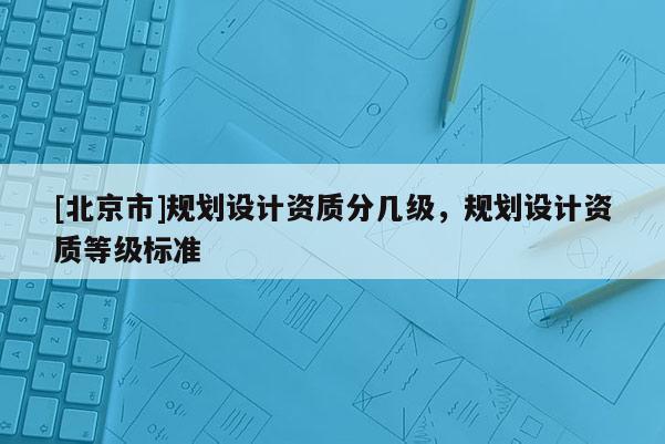 [北京市]規(guī)劃設計資質(zhì)分幾級，規(guī)劃設計資質(zhì)等級標準