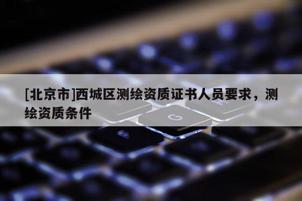 [北京市]西城區(qū)測繪資質(zhì)證書人員要求，測繪資質(zhì)條件
