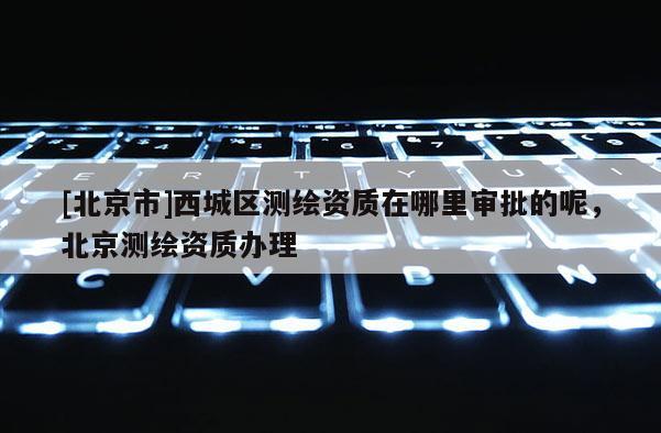 [北京市]西城區(qū)測繪資質(zhì)在哪里審批的呢，北京測繪資質(zhì)辦理