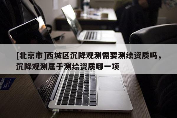 [北京市]西城區(qū)沉降觀測需要測繪資質(zhì)嗎，沉降觀測屬于測繪資質(zhì)哪一項(xiàng)