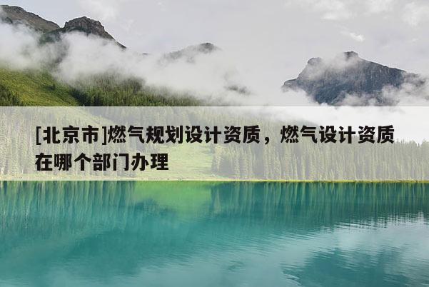 [北京市]燃氣規(guī)劃設(shè)計資質(zhì)，燃氣設(shè)計資質(zhì)在哪個部門辦理