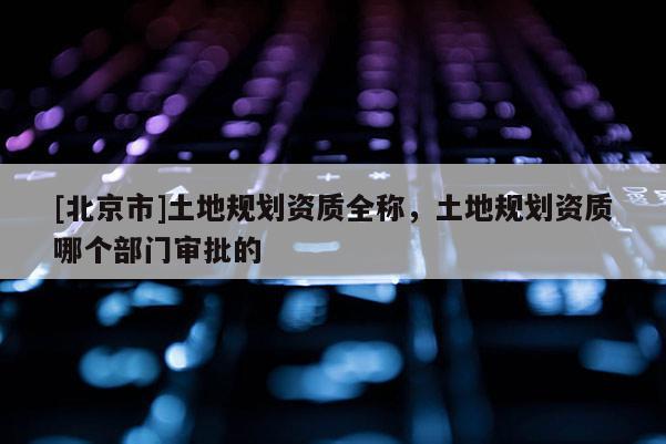 [北京市]土地規(guī)劃資質(zhì)全稱，土地規(guī)劃資質(zhì)哪個(gè)部門審批的