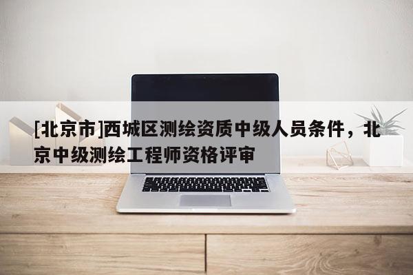 [北京市]西城區(qū)測繪資質(zhì)中級人員條件，北京中級測繪工程師資格評審