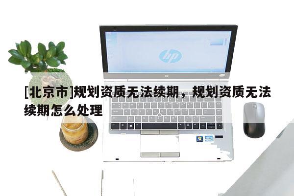 [北京市]規(guī)劃資質(zhì)無(wú)法續(xù)期，規(guī)劃資質(zhì)無(wú)法續(xù)期怎么處理