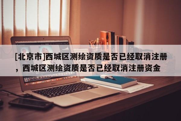[北京市]西城區(qū)測繪資質(zhì)是否已經(jīng)取消注冊，西城區(qū)測繪資質(zhì)是否已經(jīng)取消注冊資金
