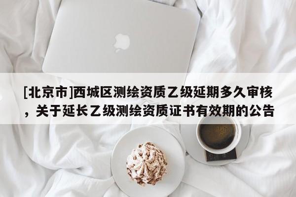 [北京市]西城區(qū)測繪資質(zhì)乙級延期多久審核，關(guān)于延長乙級測繪資質(zhì)證書有效期的公告