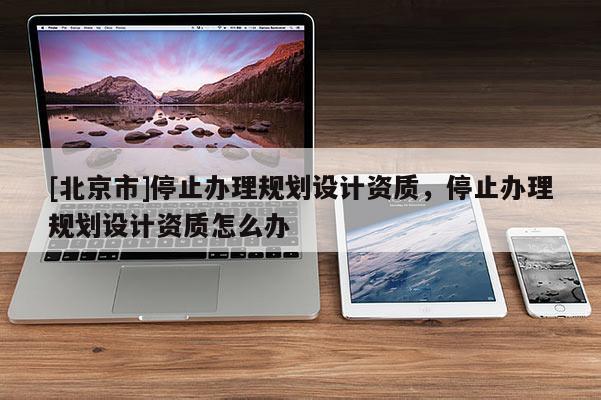 [北京市]停止辦理規(guī)劃設(shè)計(jì)資質(zhì)，停止辦理規(guī)劃設(shè)計(jì)資質(zhì)怎么辦