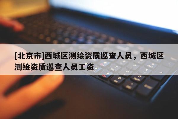 [北京市]西城區(qū)測繪資質巡查人員，西城區(qū)測繪資質巡查人員工資