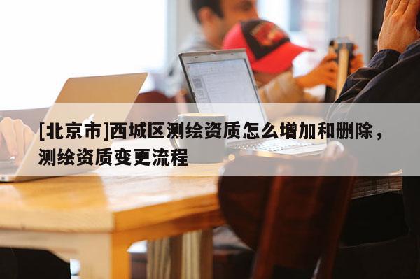 [北京市]西城區(qū)測(cè)繪資質(zhì)怎么增加和刪除，測(cè)繪資質(zhì)變更流程
