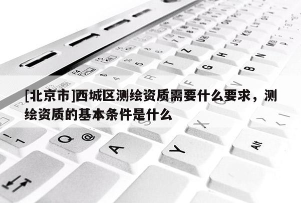 [北京市]西城區(qū)測繪資質(zhì)需要什么要求，測繪資質(zhì)的基本條件是什么