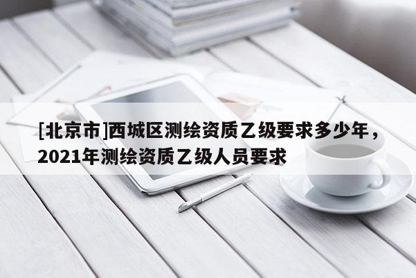 [北京市]西城區(qū)測(cè)繪資質(zhì)乙級(jí)要求多少年，2021年測(cè)繪資質(zhì)乙級(jí)人員要求
