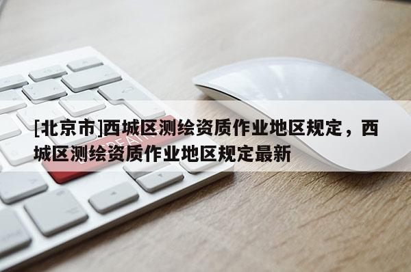 [北京市]西城區(qū)測繪資質(zhì)作業(yè)地區(qū)規(guī)定，西城區(qū)測繪資質(zhì)作業(yè)地區(qū)規(guī)定最新