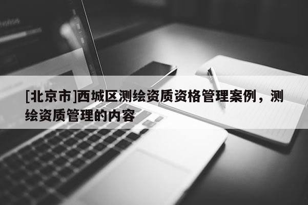 [北京市]西城區(qū)測繪資質(zhì)資格管理案例，測繪資質(zhì)管理的內(nèi)容