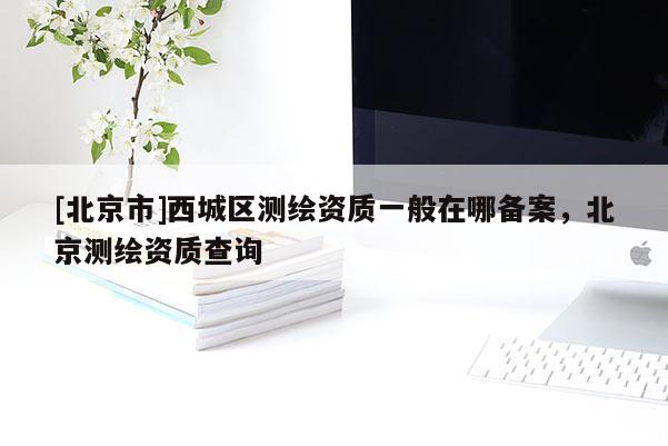 [北京市]西城區(qū)測(cè)繪資質(zhì)一般在哪備案，北京測(cè)繪資質(zhì)查詢(xún)