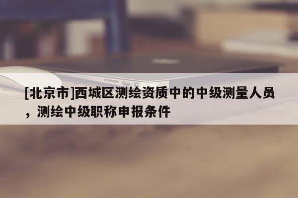 [北京市]西城區(qū)測繪資質(zhì)中的中級測量人員，測繪中級職稱申報(bào)條件