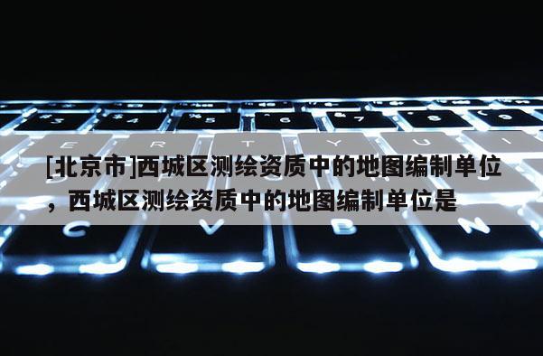 [北京市]西城區(qū)測繪資質(zhì)中的地圖編制單位，西城區(qū)測繪資質(zhì)中的地圖編制單位是