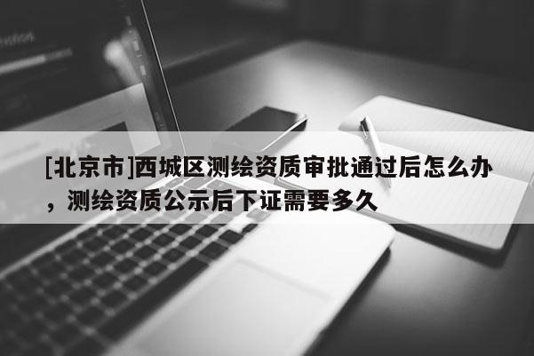 [北京市]西城區(qū)測(cè)繪資質(zhì)審批通過后怎么辦，測(cè)繪資質(zhì)公示后下證需要多久
