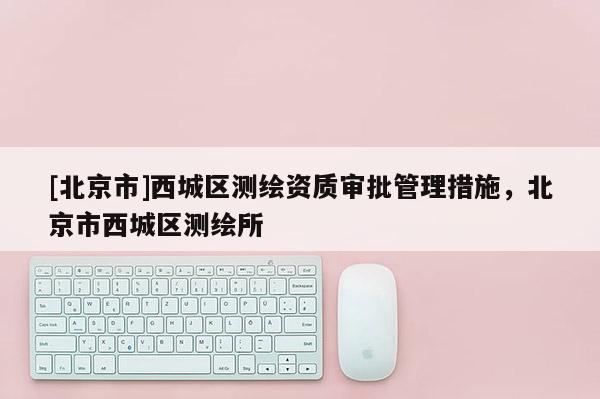[北京市]西城區(qū)測繪資質(zhì)審批管理措施，北京市西城區(qū)測繪所