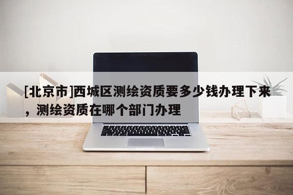 [北京市]西城區(qū)測繪資質(zhì)要多少錢辦理下來，測繪資質(zhì)在哪個部門辦理